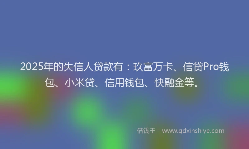 2025年的失信人贷款有：玖富万卡、信贷Pro钱包、小米贷、信用钱包、快融金等。