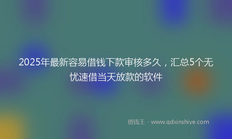 2025年最新容易借钱下款审核多久，汇总5个无忧速借当天放款的软件