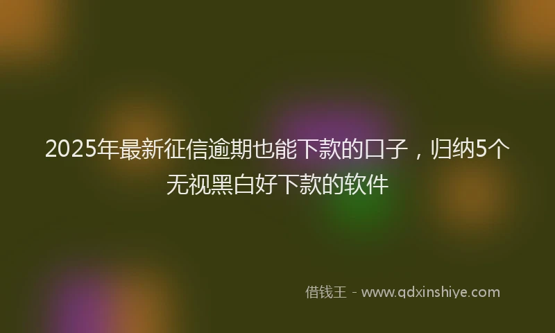2025年最新征信逾期也能下款的口子，归纳5个无视黑白好下款的软件