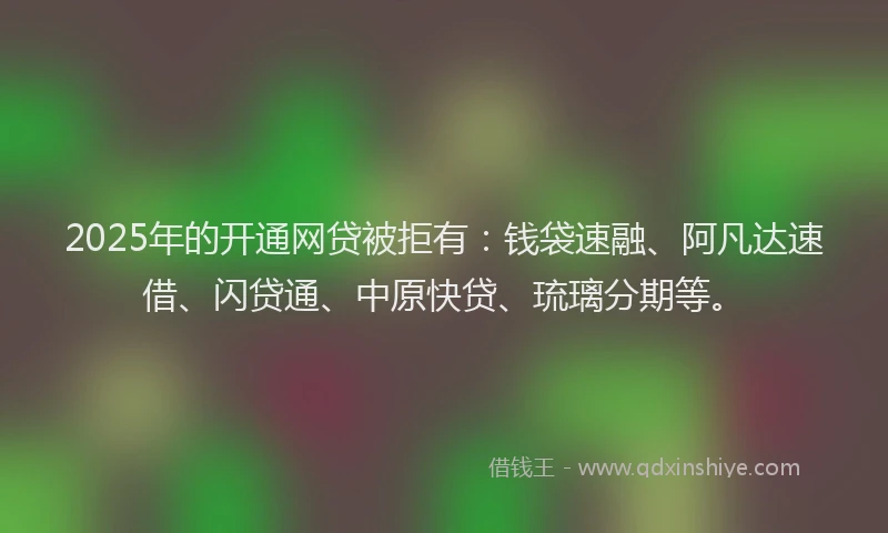 2025年的开通网贷被拒有：钱袋速融、阿凡达速借、闪贷通、中原快贷、琉璃分期等。
