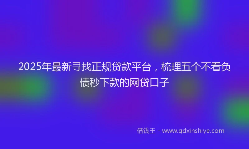 2025年最新寻找正规贷款平台，梳理五个不看负债秒下款的网贷口子