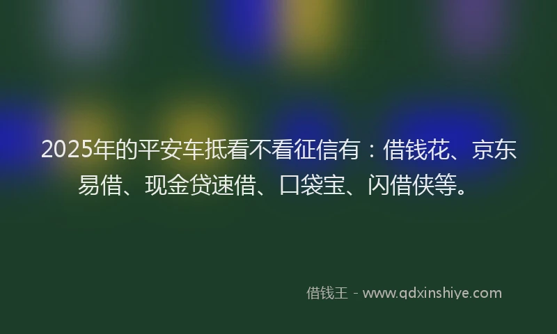 2025年的平安车抵看不看征信有：借钱花、京东易借、现金贷速借、口袋宝、闪借侠等。