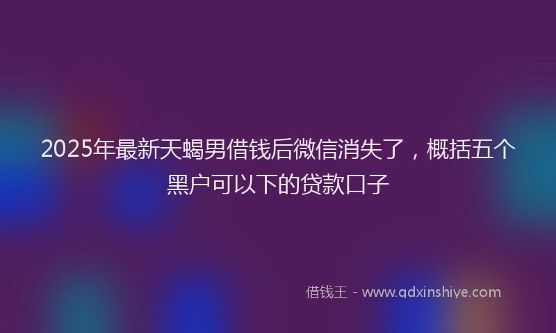 2025年最新天蝎男借钱后微信消失了，概括五个黑户可以下的贷款口子