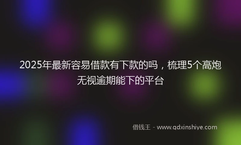 2025年最新容易借款有下款的吗，梳理5个高炮无视逾期能下的平台
