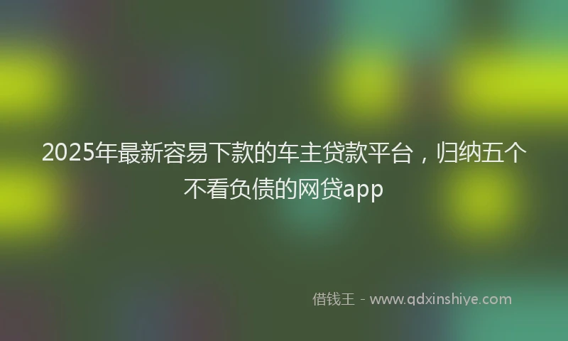 2025年最新容易下款的车主贷款平台，归纳五个不看负债的网贷app