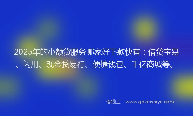 2025年的小额贷服务哪家好下款快有：借贷宝易、闪用、现金贷易行、便捷钱包、千亿商城等。