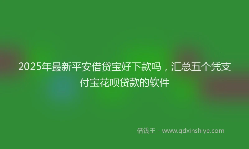 2025年最新平安借贷宝好下款吗，汇总五个凭支付宝花呗贷款的软件