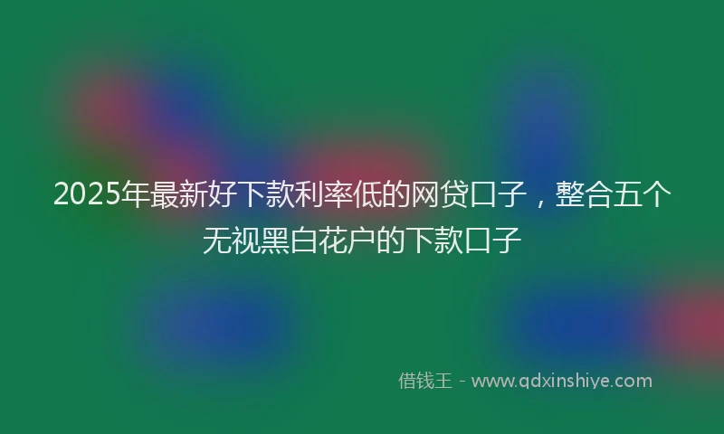 2025年最新好下款利率低的网贷口子，整合五个无视黑白花户的下款口子