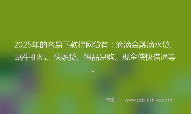 2025年的容易下款得网贷有：滴滴金融滴水贷、蜗牛租机、快融贷、独品易购、现金侠快借通等。