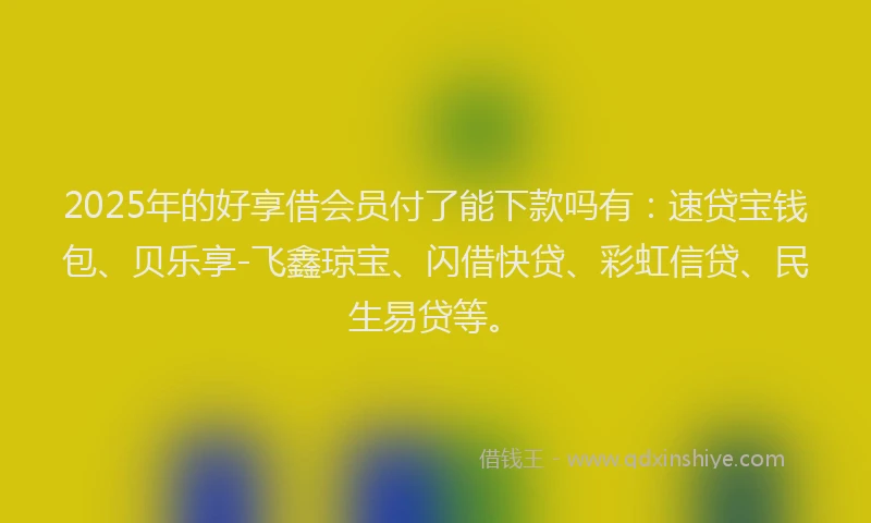 2025年的好享借会员付了能下款吗有：速贷宝钱包、贝乐享-飞鑫琼宝、闪借快贷、彩虹信贷、民生易贷等。