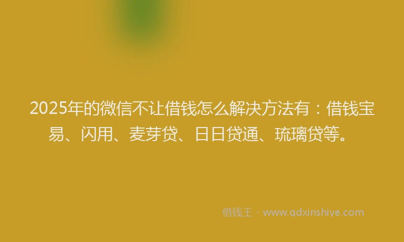 2025年的微信不让借钱怎么解决方法有：借钱宝易、闪用、麦芽贷、日日贷通、琉璃贷等。