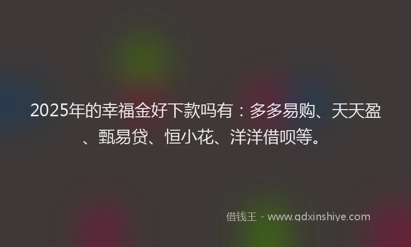 2025年的幸福金好下款吗有：多多易购、天天盈、甄易贷、恒小花、洋洋借呗等。