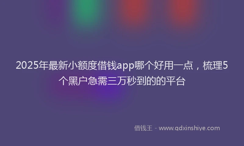 2025年最新小额度借钱app哪个好用一点，梳理5个黑户急需三万秒到的的平台