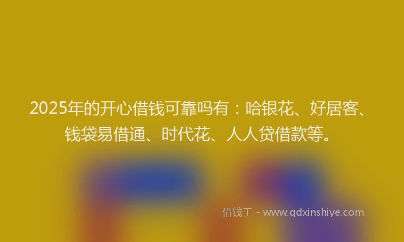 2025年的开心借钱可靠吗有：哈银花、好居客、钱袋易借通、时代花、人人贷借款等。