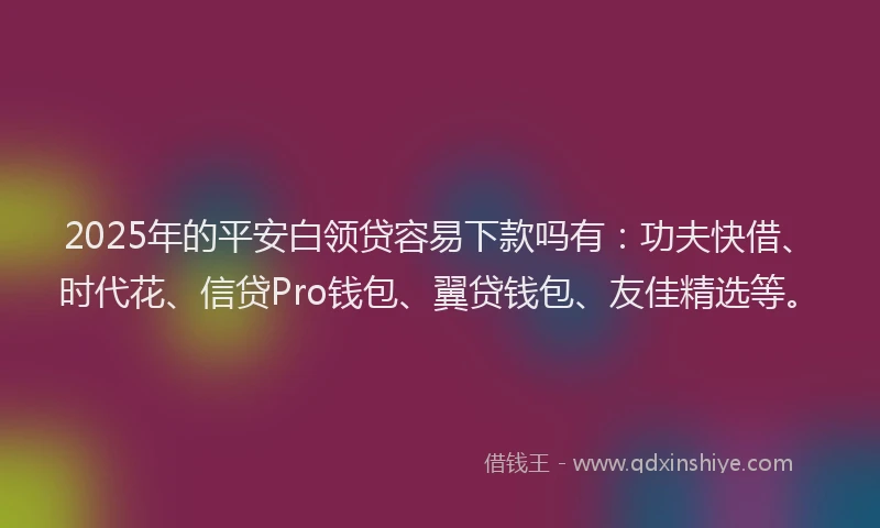 2025年的平安白领贷容易下款吗有：功夫快借、时代花、信贷Pro钱包、翼贷钱包、友佳精选等。