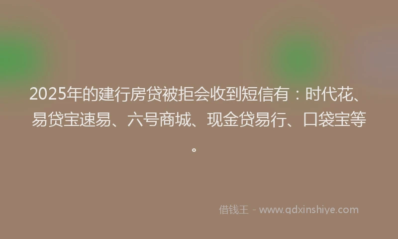 2025年的建行房贷被拒会收到短信有：时代花、易贷宝速易、六号商城、现金贷易行、口袋宝等。