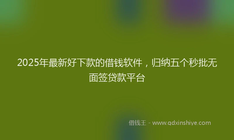 2025年最新好下款的借钱软件，归纳五个秒批无面签贷款平台