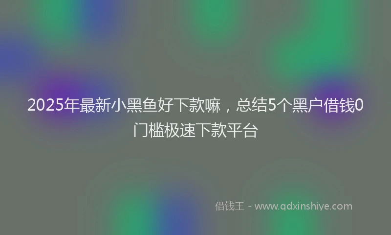 2025年最新小黑鱼好下款嘛，总结5个黑户借钱0门槛极速下款平台
