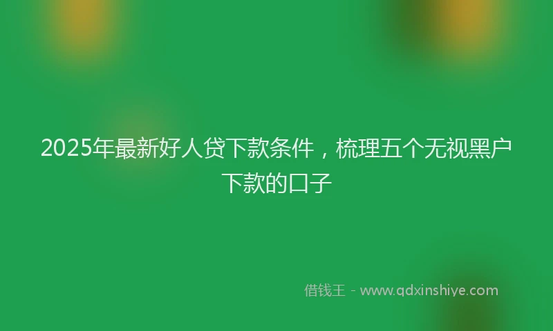 2025年最新好人贷下款条件，梳理五个无视黑户下款的口子