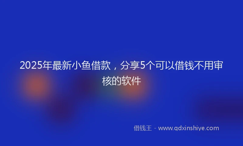 2025年最新小鱼借款，分享5个可以借钱不用审核的软件