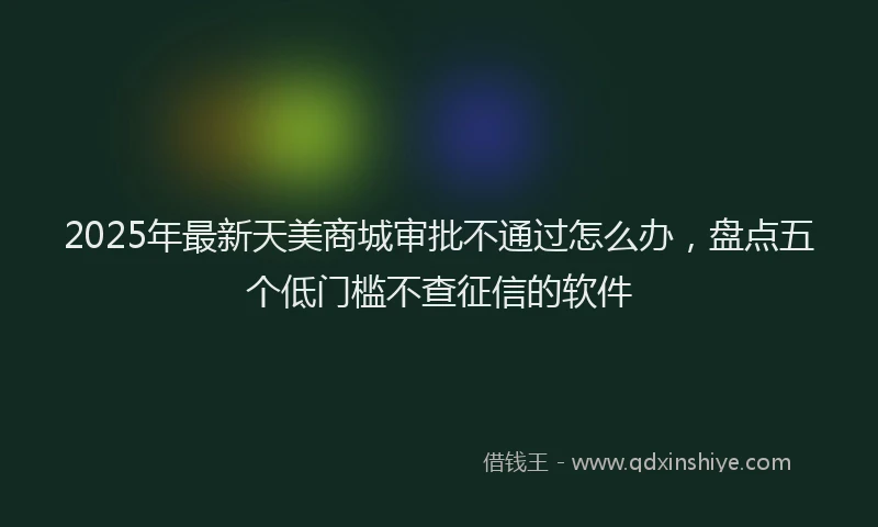 2025年最新天美商城审批不通过怎么办，盘点五个低门槛不查征信的软件