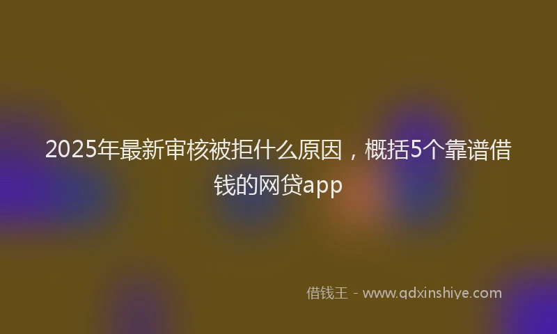 2025年最新审核被拒什么原因，概括5个靠谱借钱的网贷app