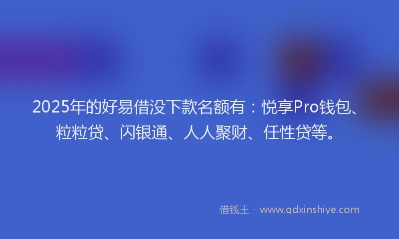 2025年的好易借没下款名额有：悦享Pro钱包、粒粒贷、闪银通、人人聚财、任性贷等。
