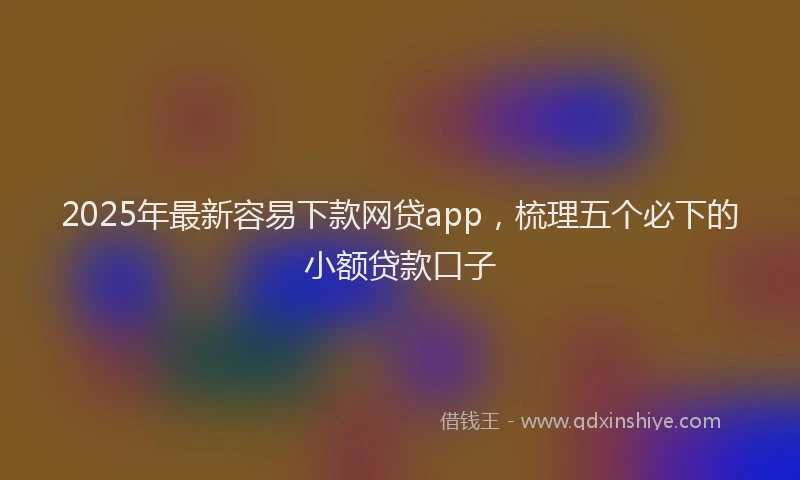2025年最新容易下款网贷app，梳理五个必下的小额贷款口子