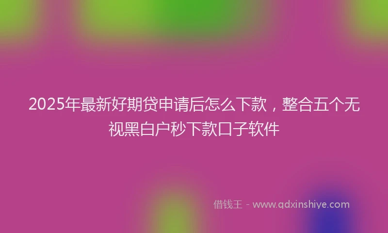 2025年最新好期贷申请后怎么下款，整合五个无视黑白户秒下款口子软件