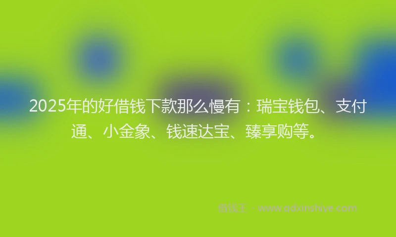 2025年的好借钱下款那么慢有：瑞宝钱包、支付通、小金象、钱速达宝、臻享购等。