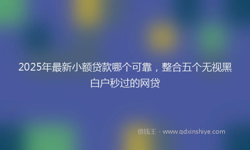2025年最新小额贷款哪个可靠，整合五个无视黑白户秒过的网贷
