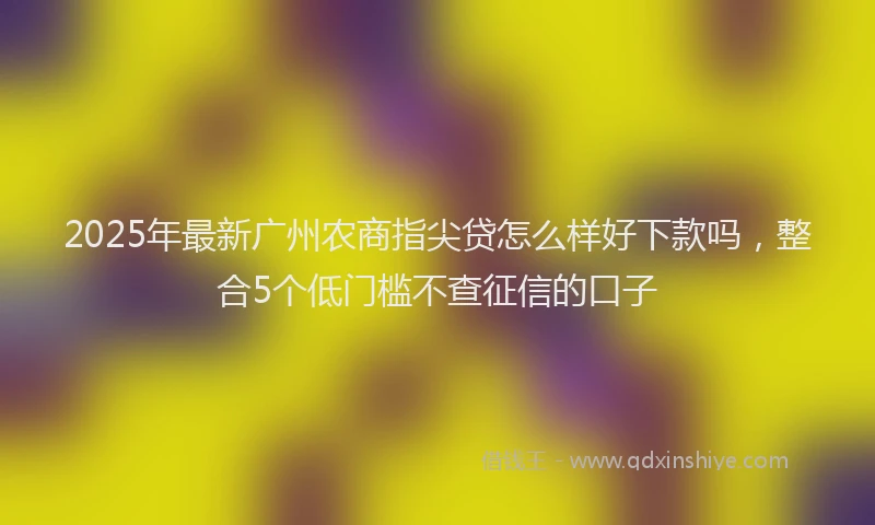 2025年最新广州农商指尖贷怎么样好下款吗，整合5个低门槛不查征信的口子