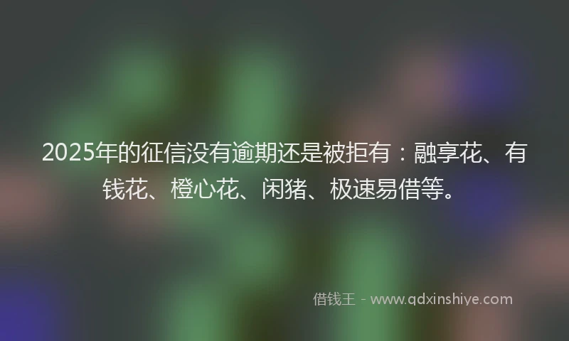 2025年的征信没有逾期还是被拒有：融享花、有钱花、橙心花、闲猪、极速易借等。
