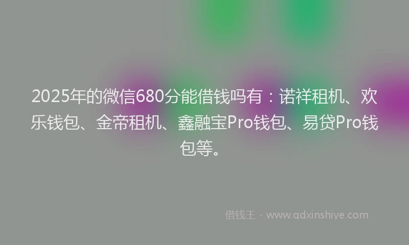 2025年的微信680分能借钱吗有：诺祥租机、欢乐钱包、金帝租机、鑫融宝Pro钱包、易贷Pro钱包等。