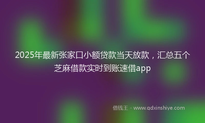 2025年最新张家口小额贷款当天放款，汇总五个芝麻借款实时到账速借app