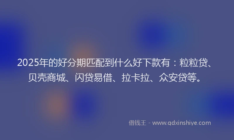 2025年的好分期匹配到什么好下款有：粒粒贷、贝壳商城、闪贷易借、拉卡拉、众安贷等。