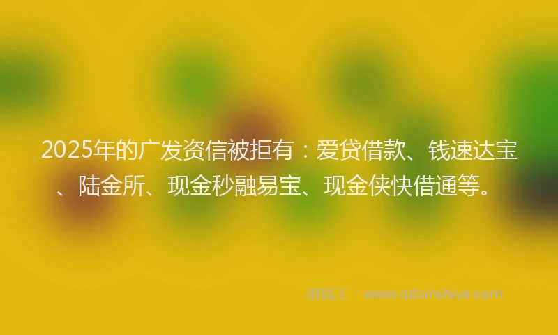 2025年的广发资信被拒有：爱贷借款、钱速达宝、陆金所、现金秒融易宝、现金侠快借通等。