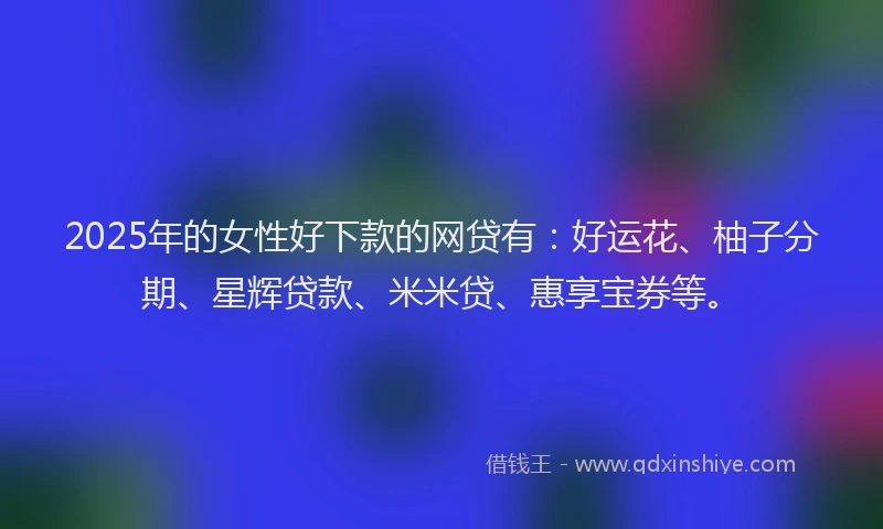 2025年的女性好下款的网贷有：好运花、柚子分期、星辉贷款、米米贷、惠享宝券等。