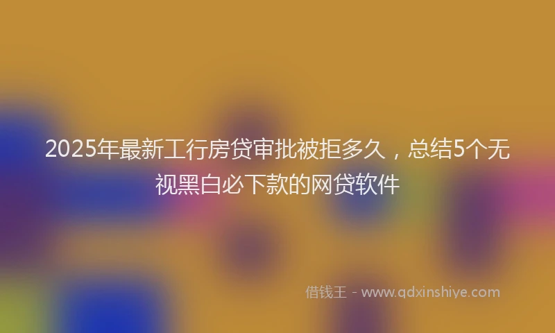2025年最新工行房贷审批被拒多久，总结5个无视黑白必下款的网贷软件