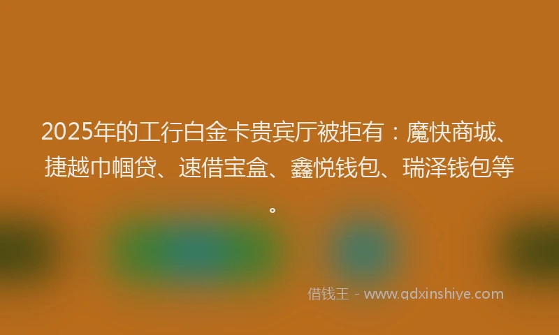2025年的工行白金卡贵宾厅被拒有：魔快商城、捷越巾帼贷、速借宝盒、鑫悦钱包、瑞泽钱包等。
