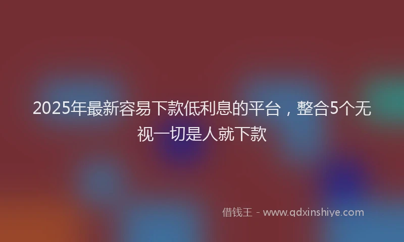 2025年最新容易下款低利息的平台，整合5个无视一切是人就下款