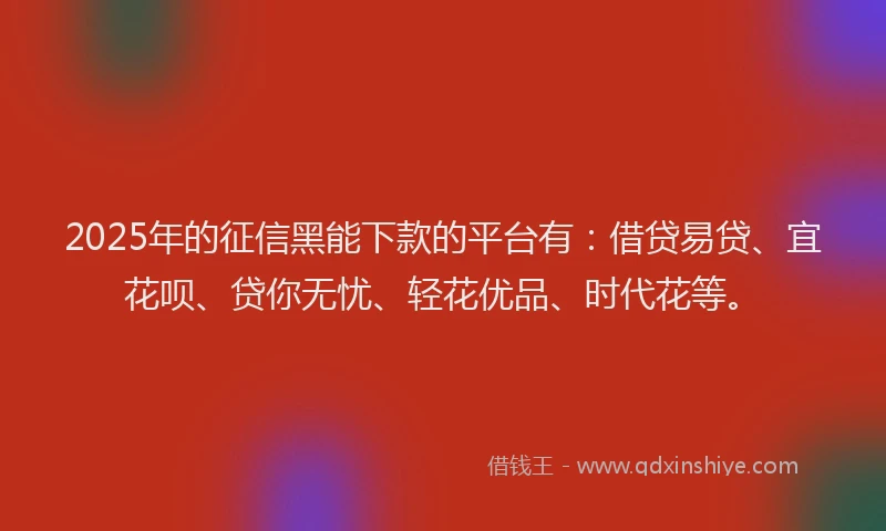 2025年的征信黑能下款的平台有：借贷易贷、宜花呗、贷你无忧、轻花优品、时代花等。