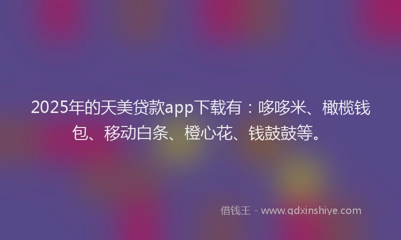 2025年的天美贷款app下载有：哆哆米、橄榄钱包、移动白条、橙心花、钱鼓鼓等。