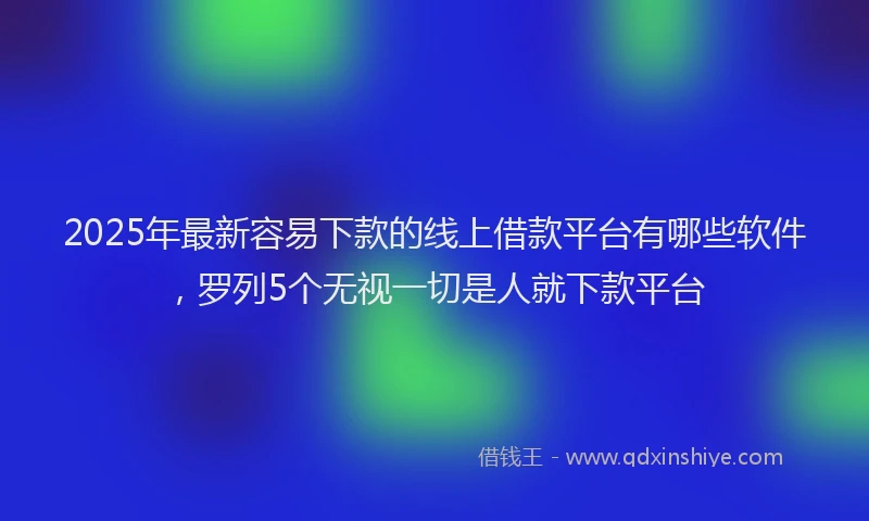 2025年最新容易下款的线上借款平台有哪些软件，罗列5个无视一切是人就下款平台