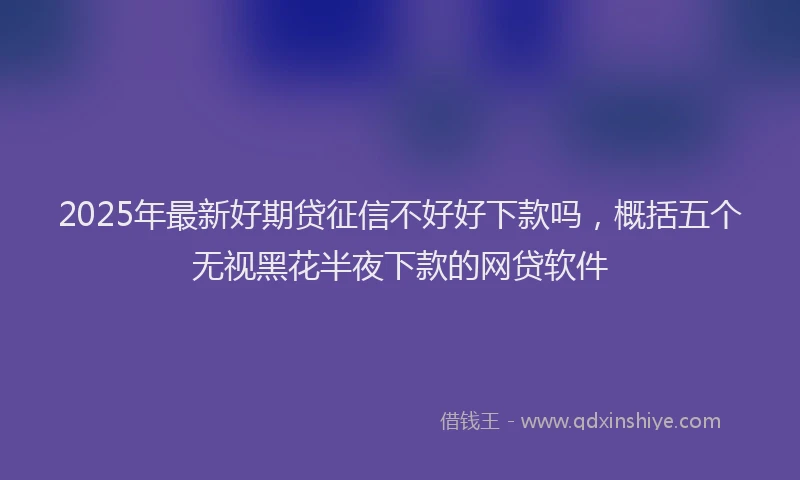 2025年最新好期贷征信不好好下款吗，概括五个无视黑花半夜下款的网贷软件