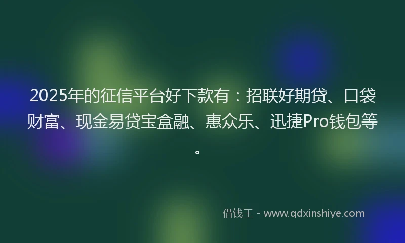2025年的征信平台好下款有：招联好期贷、口袋财富、现金易贷宝盒融、惠众乐、迅捷Pro钱包等。