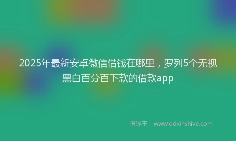 2025年最新安卓微信借钱在哪里，罗列5个无视黑白百分百下款的借款app