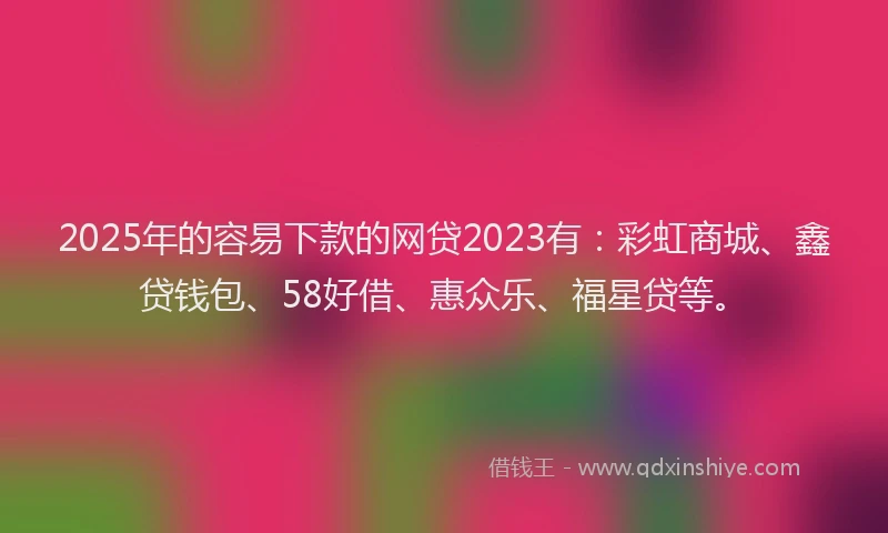 2025年的容易下款的网贷2023有：彩虹商城、鑫贷钱包、58好借、惠众乐、福星贷等。