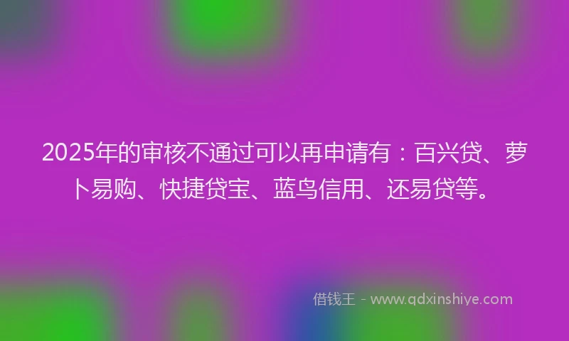 2025年的审核不通过可以再申请有：百兴贷、萝卜易购、快捷贷宝、蓝鸟信用、还易贷等。