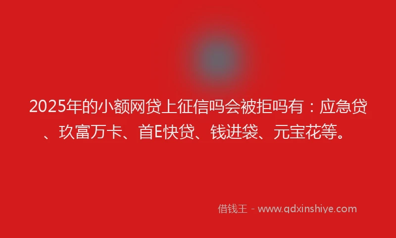 2025年的小额网贷上征信吗会被拒吗有：应急贷、玖富万卡、首E快贷、钱进袋、元宝花等。